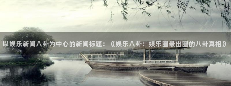 彩虹多多官网下载：以娱乐新闻八卦为中心的新闻标题：《娱乐八卦：娱乐圈最出圈的八卦真相》