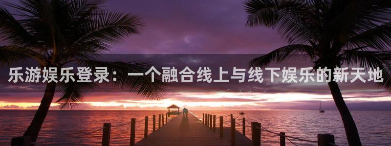 彩虹多多是正规的吗：乐游娱乐登录：一个融合线上与线下娱乐的新天地